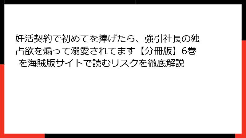 妊活契約で初めてを捧げたら、強引社長の独占欲を煽って溺愛されてます【分冊版】6巻 を海賊版サイトで読むリスクを徹底解説