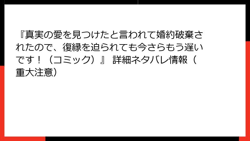 『真実の愛を見つけたと言われて婚約破棄されたので、復縁を迫られても今さらもう遅いです！（コミック）』 詳細ネタバレ情報（重大注意）