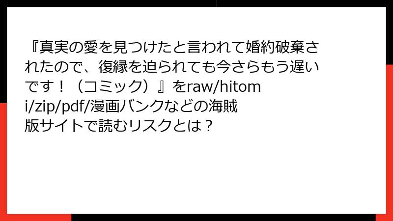 『真実の愛を見つけたと言われて婚約破棄されたので、復縁を迫られても今さらもう遅いです！（コミック）』をraw/hitomi/zip/pdf/漫画バンクなどの海賊版サイトで読むリスクとは？