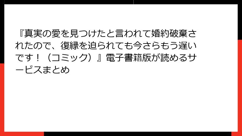 『真実の愛を見つけたと言われて婚約破棄されたので、復縁を迫られても今さらもう遅いです！（コミック）』電子書籍版が読めるサービスまとめ