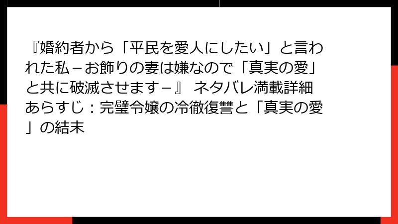 『婚約者から「平民を愛人にしたい」と言われた私-お飾りの妻は嫌なので「真実の愛」と共に破滅させます-』 ネタバレ満載詳細あらすじ:完璧令嬢の冷徹復讐と「真実の愛」の結末