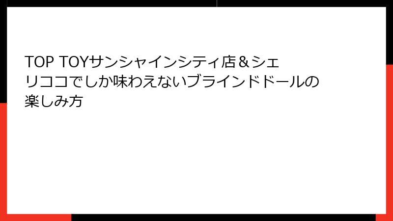 TOP TOYサンシャインシティ店&シェリココでしか味わえないブラインドドールの楽しみ方
