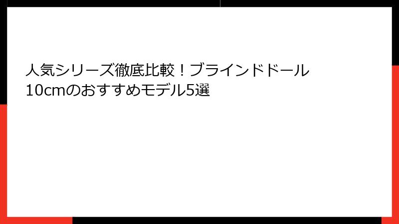 人気シリーズ徹底比較！ブラインドドール 10cmのおすすめモデル5選