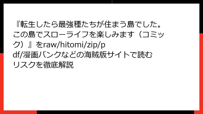 『転生したら最強種たちが住まう島でした。この島でスローライフを楽しみます（コミック）』をraw/hitomi/zip/pdf/漫画バンクなどの海賊版サイトで読むリスクを徹底解説