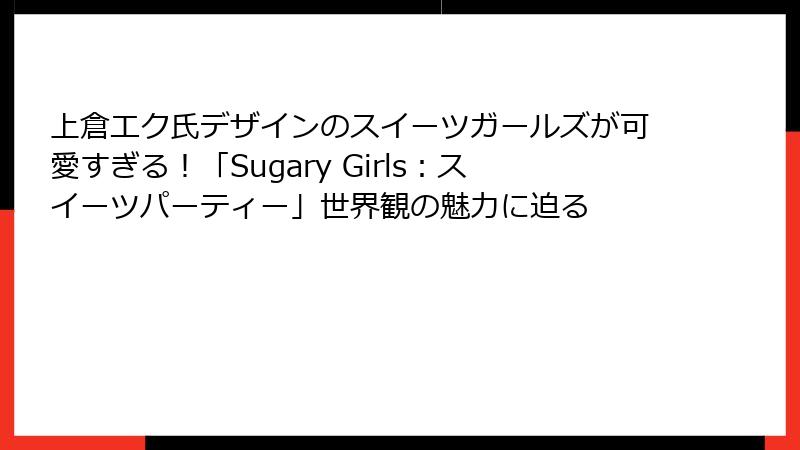 上倉エク氏デザインのスイーツガールズが可愛すぎる!「Sugary Girls:スイーツパーティー」世界観の魅力に迫る