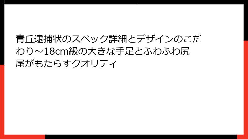 青丘逮捕状のスペック詳細とデザインのこだわり～18cm級の大きな手足とふわふわ尻尾がもたらすクオリティ