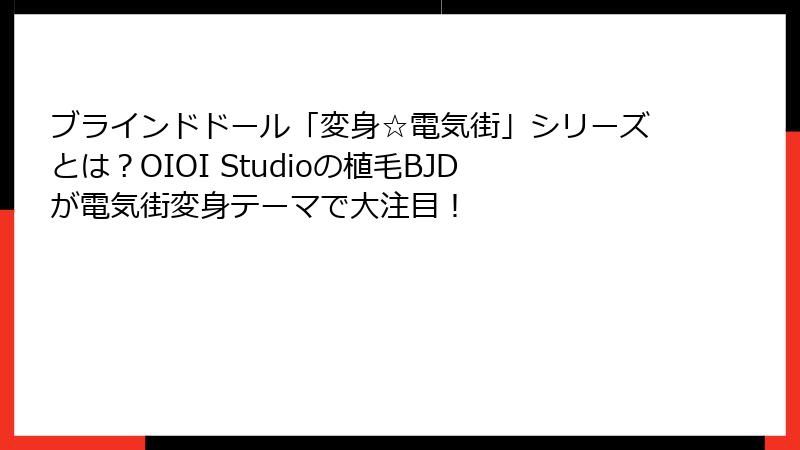 ブラインドドール「変身☆電気街」シリーズとは？OIOI Studioの植毛BJDが電気街変身テーマで大注目！