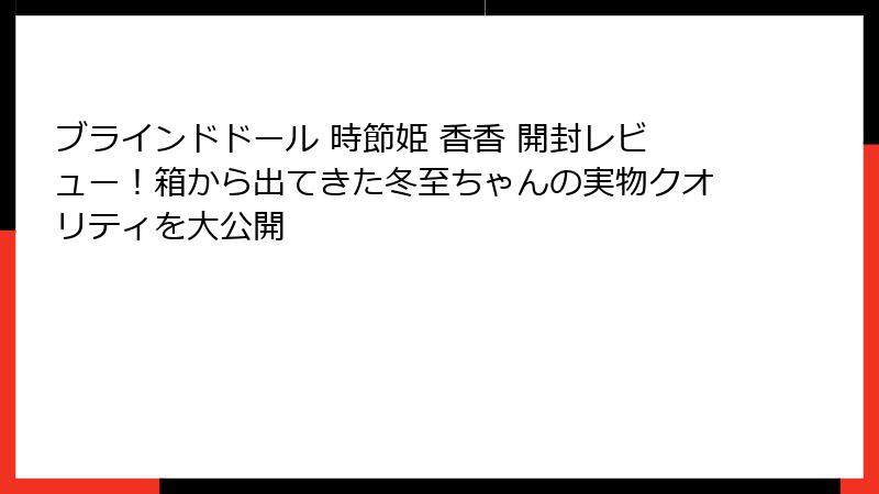 ブラインドドール 時節姫 香香 開封レビュー!箱から出てきた冬至ちゃんの実物クオリティを大公開