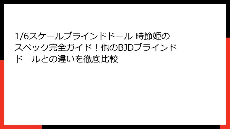 1/6スケールブラインドドール 時節姫のスペック完全ガイド!他のBJDブラインドドールとの違いを徹底比較