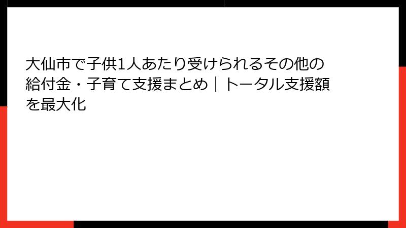 大仙市で子供1人あたり受けられるその他の給付金・子育て支援まとめ｜トータル支援額を最大化