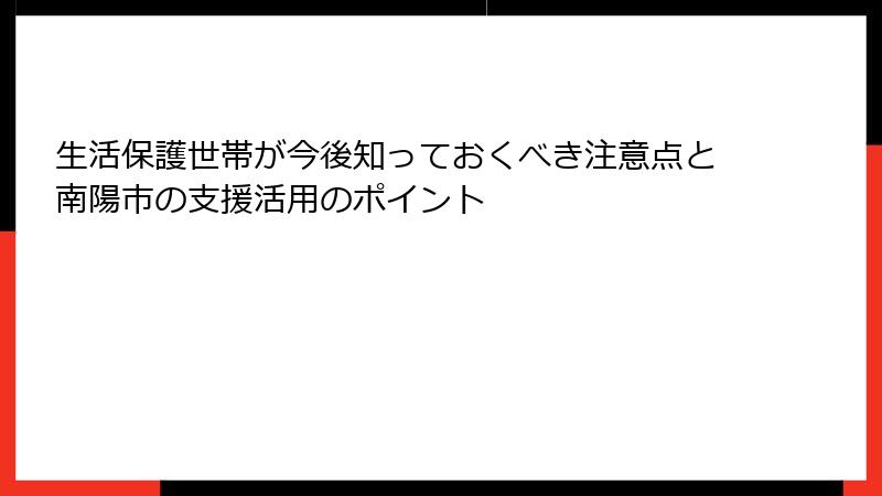 生活保護世帯が今後知っておくべき注意点と南陽市の支援活用のポイント